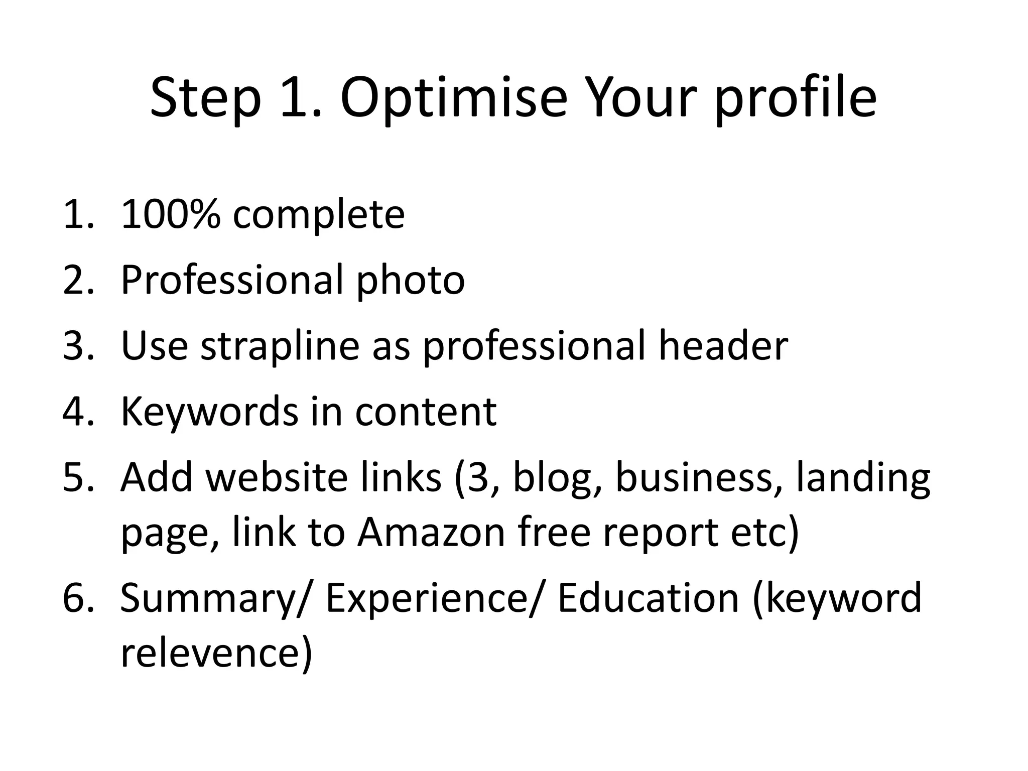 Step 1. Optimise Your profile
1. 100% complete
2. Professional photo
3. Use strapline as professional header
4. Keywords in content
5. Add website links (3, blog, business, landing
   page, link to Amazon free report etc)
6. Summary/ Experience/ Education (keyword
   relevence)
 