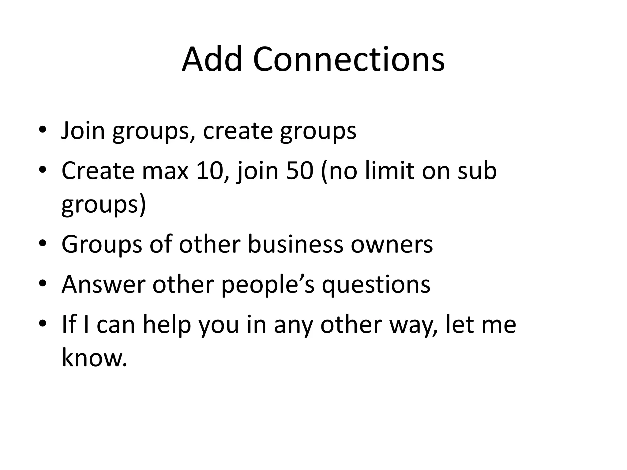 Add Connections
• Join groups, create groups
• Create max 10, join 50 (no limit on sub
  groups)
• Groups of other business owners
• Answer other people’s questions
• If I can help you in any other way, let me
  know.
 