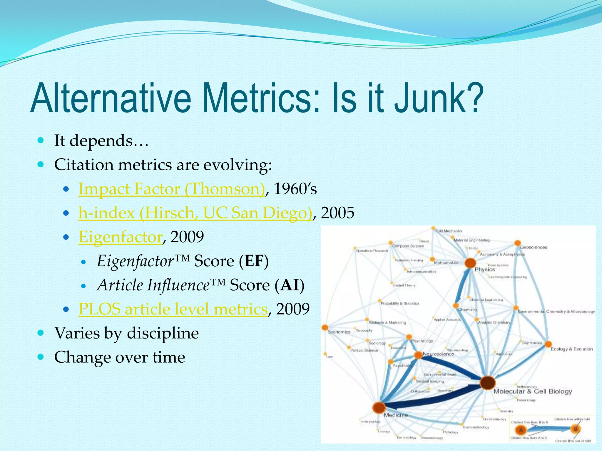 Alternative Metrics: Is it Junk?
 It depends…
 Citation metrics are evolving:
    Impact Factor (Thomson), 1960’s
    h-index (Hirsch, UC San Diego), 2005
    Eigenfactor, 2009
      Eigenfactor™ Score (EF)
      Article Influence™ Score (AI)

    PLOS article level metrics, 2009
 Varies by discipline
 Change over time
 