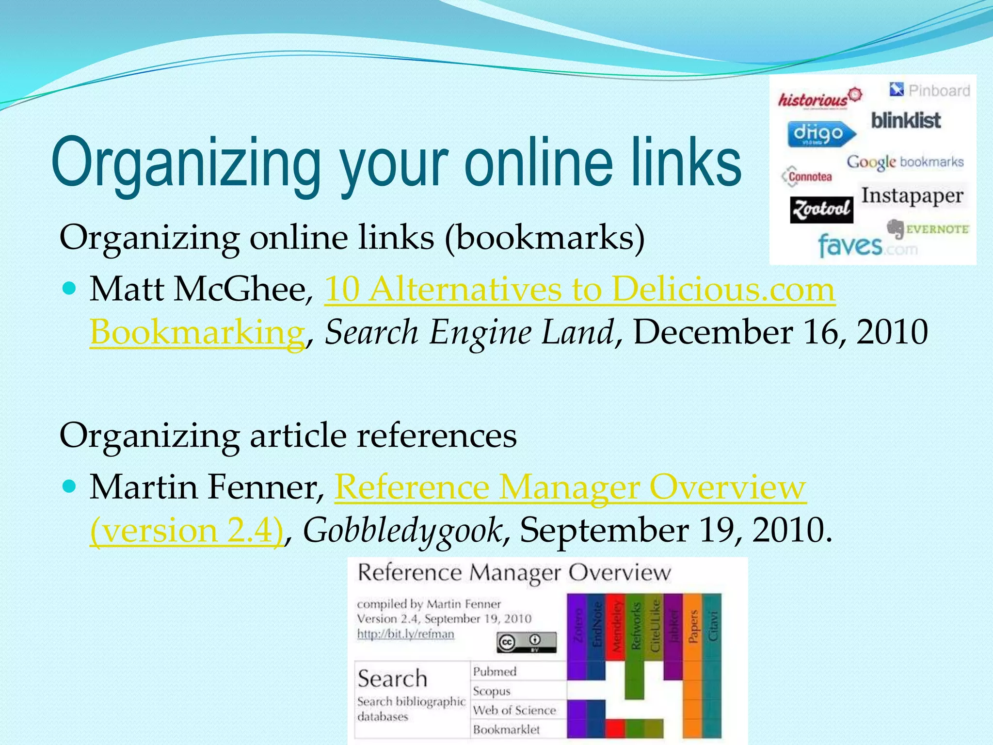 Organizing your online links
Organizing online links (bookmarks)
 Matt McGhee, 10 Alternatives to Delicious.com
  Bookmarking, Search Engine Land, December 16, 2010

Organizing article references
 Martin Fenner, Reference Manager Overview
  (version 2.4), Gobbledygook, September 19, 2010.
 