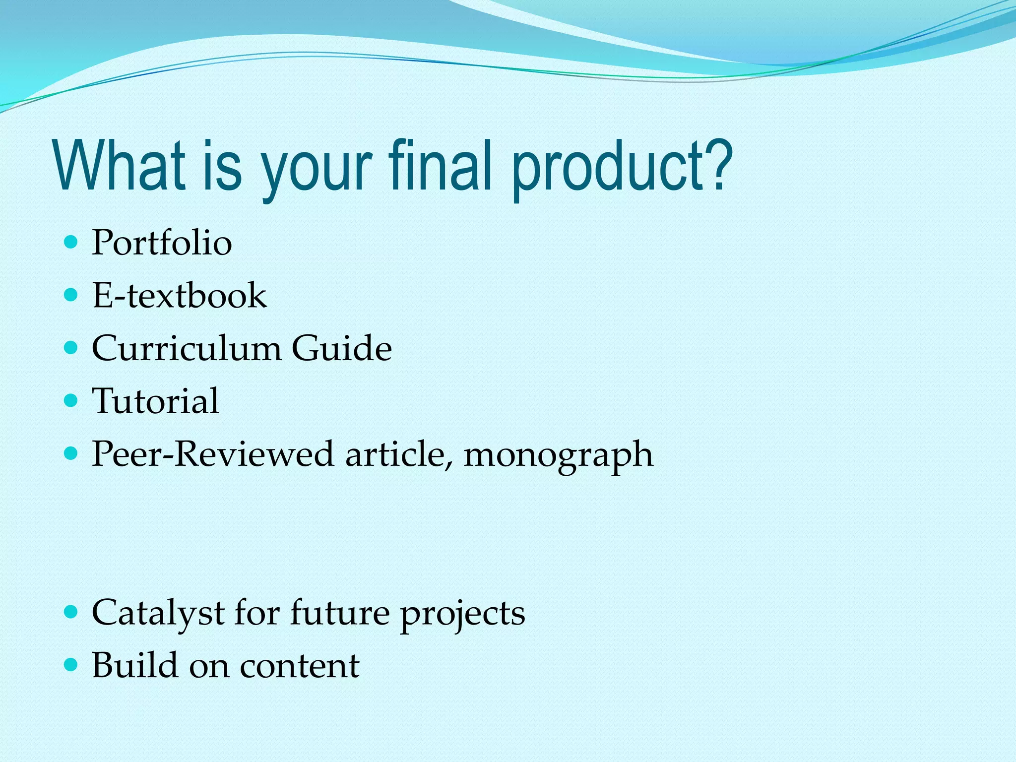 What is your final product?
 Portfolio
 E-textbook
 Curriculum Guide
 Tutorial
 Peer-Reviewed article, monograph



 Catalyst for future projects
 Build on content
 