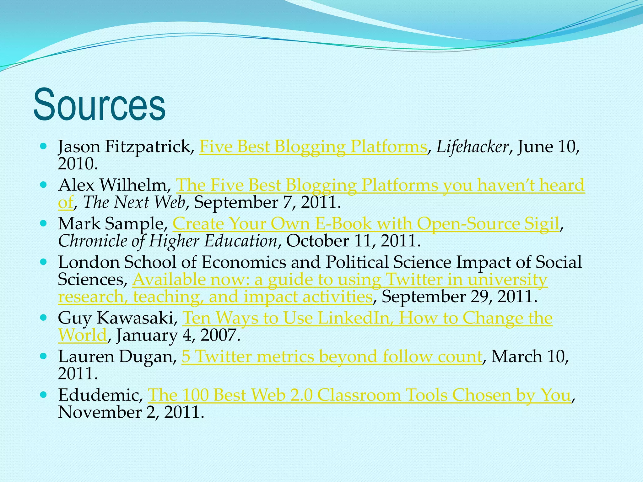 Sources
 Jason Fitzpatrick, Five Best Blogging Platforms, Lifehacker, June 10,
    2010.
   Alex Wilhelm, The Five Best Blogging Platforms you haven’t heard
    of, The Next Web, September 7, 2011.
   Mark Sample, Create Your Own E-Book with Open-Source Sigil,
    Chronicle of Higher Education, October 11, 2011.
   London School of Economics and Political Science Impact of Social
    Sciences, Available now: a guide to using Twitter in university
    research, teaching, and impact activities, September 29, 2011.
   Guy Kawasaki, Ten Ways to Use LinkedIn, How to Change the
    World, January 4, 2007.
   Lauren Dugan, 5 Twitter metrics beyond follow count, March 10,
    2011.
   Edudemic, The 100 Best Web 2.0 Classroom Tools Chosen by You,
    November 2, 2011.
 