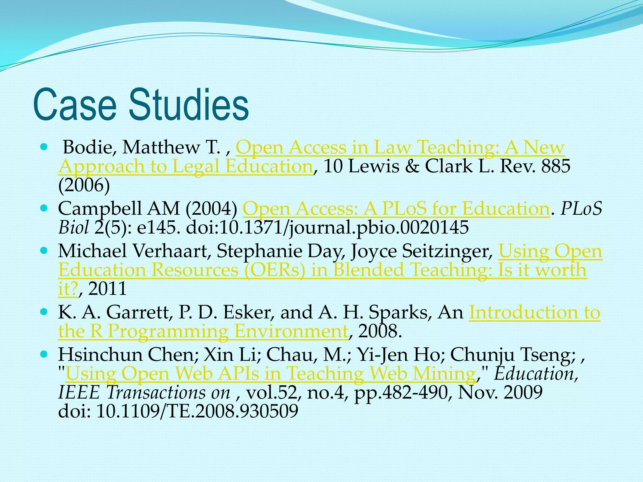 Case Studies
 Bodie, Matthew T. , Open Access in Law Teaching: A New
    Approach to Legal Education, 10 Lewis & Clark L. Rev. 885
    (2006)
   Campbell AM (2004) Open Access: A PLoS for Education. PLoS
    Biol 2(5): e145. doi:10.1371/journal.pbio.0020145
   Michael Verhaart, Stephanie Day, Joyce Seitzinger, Using Open
    Education Resources (OERs) in Blended Teaching: Is it worth
    it?, 2011
   K. A. Garrett, P. D. Esker, and A. H. Sparks, An Introduction to
    the R Programming Environment, 2008.
   Hsinchun Chen; Xin Li; Chau, M.; Yi-Jen Ho; Chunju Tseng; ,
    "Using Open Web APIs in Teaching Web Mining," Education,
    IEEE Transactions on , vol.52, no.4, pp.482-490, Nov. 2009
    doi: 10.1109/TE.2008.930509
 