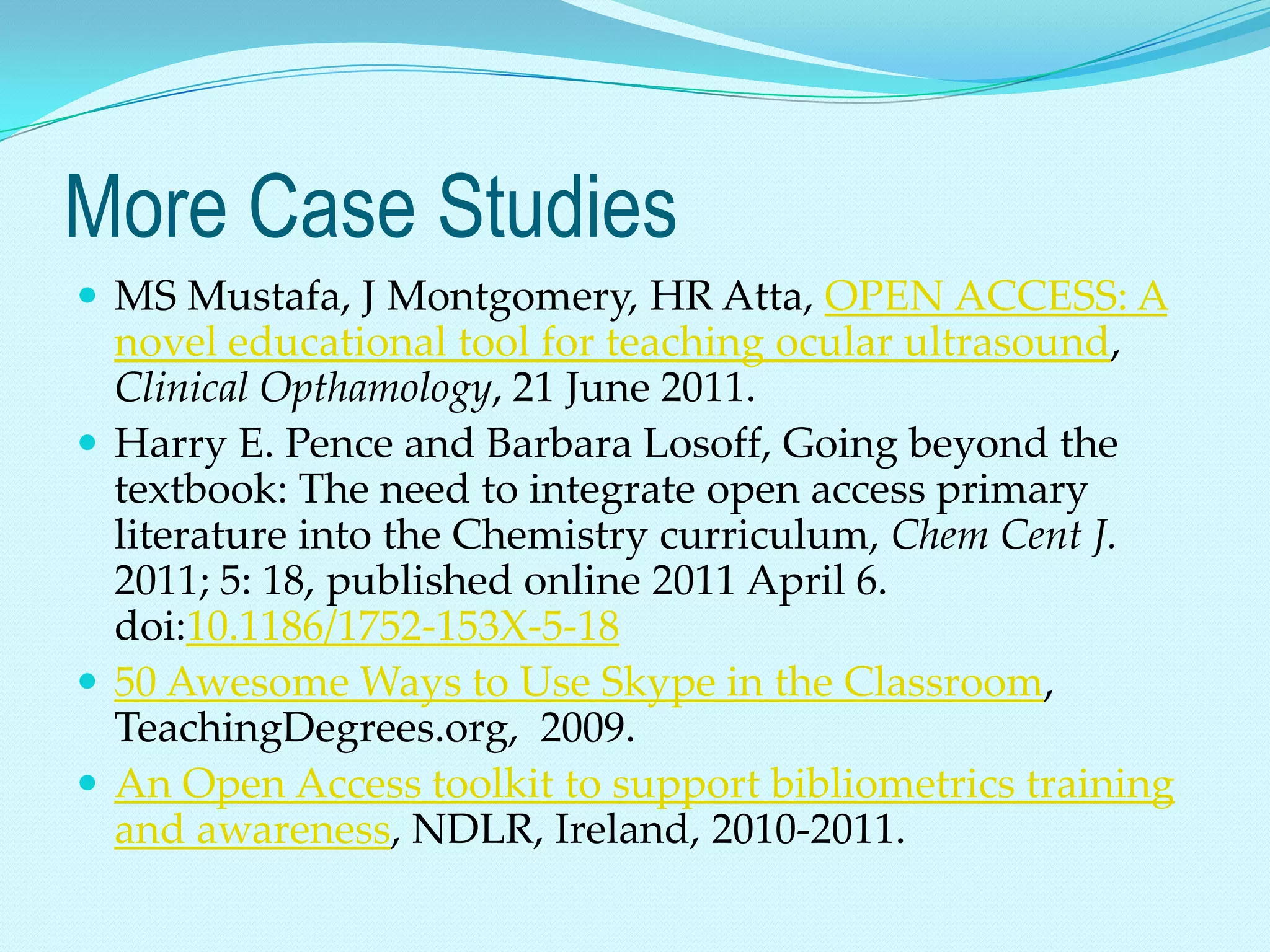 More Case Studies
 MS Mustafa, J Montgomery, HR Atta, OPEN ACCESS: A
  novel educational tool for teaching ocular ultrasound,
  Clinical Opthamology, 21 June 2011.
 Harry E. Pence and Barbara Losoff, Going beyond the
  textbook: The need to integrate open access primary
  literature into the Chemistry curriculum, Chem Cent J.
  2011; 5: 18, published online 2011 April 6.
  doi:10.1186/1752-153X-5-18
 50 Awesome Ways to Use Skype in the Classroom,
  TeachingDegrees.org, 2009.
 An Open Access toolkit to support bibliometrics training
  and awareness, NDLR, Ireland, 2010-2011.
 