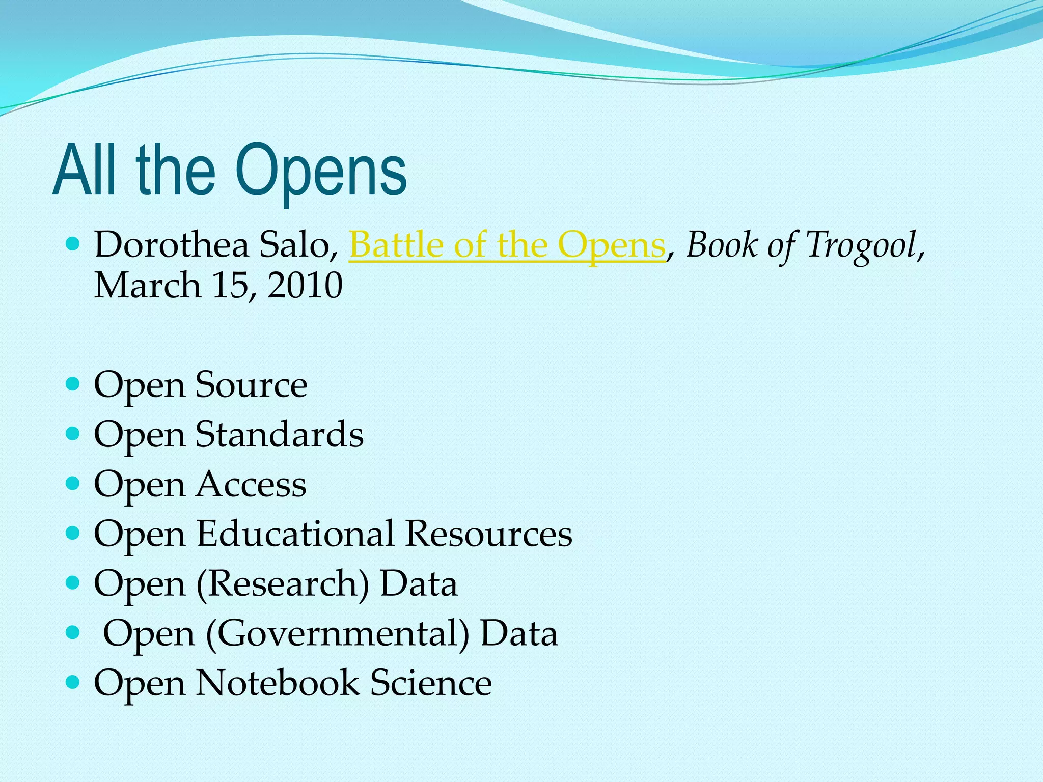 All the Opens
 Dorothea Salo, Battle of the Opens, Book of Trogool,
    March 15, 2010

   Open Source
   Open Standards
   Open Access
   Open Educational Resources
   Open (Research) Data
   Open (Governmental) Data
   Open Notebook Science
 