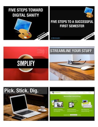 1 
FIVE STEPS TOWARD 
DIGITAL SANITY 
by @jeremycaplan 
CUNYJ Orientation ‘14 
2 
FIVE STEPS TO A SUCCESSFUL 
FIRST SEMESTER 
by @jeremycaplan 
CUNYJ Orientation ‘14 
SIMPLIFY 
Step 1 
4 
STREAMLINE YOUR STUFF 
Image By Justin Leibow 
5 
Pick. Stick. Dig. 
Image By Justin Leibow 6 
 