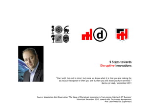 5 Steps towards
                                                                           Disruptive Innovations



                      “Start with the end in mind, but more so, know what it is that you are looking for
                         so you can recognise it when you see it; then you will know you have arrived.”
                                                                        Marius vd Leek, September 2011




Source: Adaptation Mini-Dissertation ‘The Value of Disciplined Innovation in Fast-moving High-tech ICT Business’
                                              Submitted December 2010, towards MSc Technology Management
                                                                                 Prof Leon Pretorius (Supervisor)
 
