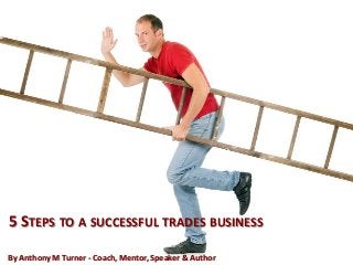 5 STEPS TO A SUCCESSFUL TRADES BUSINESS
By Anthony M Turner - Coach, Mentor, Speaker & Author
 