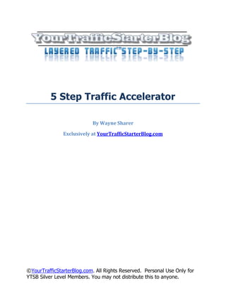 5 Step Traffic Accelerator

                            By Wayne Sharer

               Exclusively at YourTrafficStarterBlog.com




©YourTrafficStarterBlog.com. All Rights Reserved. Personal Use Only for
YTSB Silver Level Members. You may not distribute this to anyone.
 