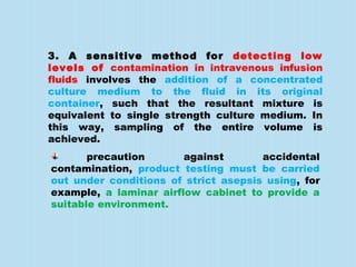 3. A sensitive method for detecting low
levels of contamination in intravenous infusion
fluids involves the addition of a concentrated
culture medium to the fluid in its original
container, such that the resultant mixture is
equivalent to single strength culture medium. In
this way, sampling of the entire volume is
achieved.
precaution against accidental
contamination, product testing must be carried
out under conditions of strict asepsis using, for
example, a laminar airflow cabinet to provide a
suitable environment.
 