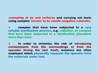 sampling of air and surfaces and carrying out tests
using samples' known’ to be sterile (negative controls).
samples that have been subjected to a very
reliable sterilization process, e.g. radiation, or samples
that have been subjected to a sterilization procedure
more than once
In order to minimize the risk of introducing
contaminants from the surroundings or from the
operator during the test itself, isolators are often
employed which physically separate the operator from
the materials under test.
 
