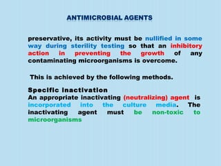 preservative, its activity must be nullified in some
way during sterility testing so that an inhibitory
action in preventing the growth of any
contaminating microorganisms is overcome.
This is achieved by the following methods.
Specific inactivation
An appropriate inactivating (neutralizing) agent is
incorporated into the culture media. The
inactivating agent must be non-toxic to
microorganisms
 