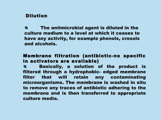 The antimicrobial agent is diluted in the
culture medium to a level at which it ceases to
have any activity, for example phenols, cresols
and alcohols.
Membrane filtration (antibiotic-no specific
in activators are available)
Basically, a solution of the product is
filtered through a hydrophobic- edged membrane
filter that will retain any contaminating
microorganisms. The membrane is washed in situ
to remove any traces of antibiotic adhering to the
membrane and is then transferred to appropriate
culture media.
Dilution
 
