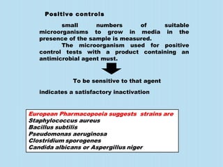 Positive controls
small numbers of suitable
microorganisms to grow in media in the
presence of the sample is measured.
The microorganism used for positive
control tests with a product containing an
antimicrobial agent must.
indicates a satisfactory inactivation
To be sensitive to that agent
 