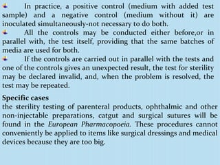 In practice, a positive control (medium with added test
sample) and a negative control (medium without it) are
inoculated simultaneously-not necessary to do both.
All the controls may be conducted either before,or in
parallel with, the test itself, providing that the same batches of
media are used for both.
If the controls are carried out in parallel with the tests and
one of the controls gives an unexpected result, the test for sterility
may be declared invalid, and, when the problem is resolved, the
test may be repeated.
Specific cases
the sterility testing of parenteral products, ophthalmic and other
non-injectable preparations, catgut and surgical sutures will be
found in the European Pharmacopoeia. These procedures cannot
conveniently be applied to items like surgical dressings and medical
devices because they are too big.
 