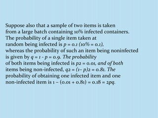 Suppose also that a sample of two items is taken
from a large batch containing 10% infected containers.
The probability of a single item taken at
random being infected is p = 0.1 (10% = 0.1),
whereas the probability of such an item being noninfected
is given by q = 1 - p = 0.9. The probability
of both items being infected is p2 = 0.01, and of both
items being non-infected, q2 = (1– p)2 = 0.81. The
probability of obtaining one infected item and one
non-infected item is 1 – (0.01 + 0.81) = 0.18 = 2pq.
 