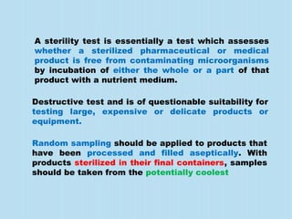 A sterility test is essentially a test which assesses
whether a sterilized pharmaceutical or medical
product is free from contaminating microorganisms
by incubation of either the whole or a part of that
product with a nutrient medium.
Destructive test and is of questionable suitability for
testing large, expensive or delicate products or
equipment.
Random sampling should be applied to products that
have been processed and filled aseptically. With
products sterilized in their final containers, samples
should be taken from the potentially coolest
 