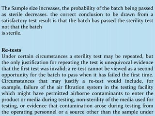 Re-tests
Under certain circumstances a sterility test may be repeated, but
the only justification for repeating the test is unequivocal evidence
that the first test was invalid; a re-test cannot be viewed as a second
opportunity for the batch to pass when it has failed the first time.
Circumstances that may justify a re-test would include, for
example, failure of the air filtration system in the testing facility
which might have permitted airborne contaminants to enter the
product or media during testing, non-sterility of the media used for
testing, or evidence that contamination arose during testing from
the operating personnel or a source other than the sample under
The Sample size increases, the probability of the batch being passed
as sterile decreases. the correct conclusion to be drawn from a
satisfactory test result is that the batch has passed the sterility test
not that the batch
is sterile.
 