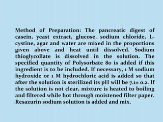 Method of Preparation: The pancreatic digest of
casein, yeast extract, glucose, sodium chloride, L-
cystine, agar and water are mixed in the proportions
given above and heat until dissolved. Sodium
thioglycollate is dissolved in the solution. The
specified quantity of Polysorbate 80 is added if this
ingredient is to be included. If necessary, 1 M sodium
hydroxide or 1 M hydrochloric acid is added so that
after the solution is sterilized its pH will be 7.1± 0.2. If
the solution is not clear, mixture is heated to boiling
and filtered while hot through moistened filter paper.
Resazurin sodium solution is added and mix.
 
