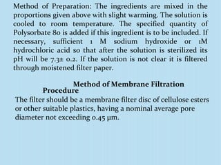 Method of Preparation: The ingredients are mixed in the
proportions given above with slight warming. The solution is
cooled to room temperature. The specified quantity of
Polysorbate 80 is added if this ingredient is to be included. If
necessary, sufficient 1 M sodium hydroxide or 1M
hydrochloric acid so that after the solution is sterilized its
pH will be 7.3± 0.2. If the solution is not clear it is filtered
through moistened filter paper.
Method of Membrane Filtration
Procedure
The filter should be a membrane filter disc of cellulose esters
or other suitable plastics, having a nominal average pore
diameter not exceeding 0.45 μm.
 