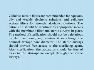 Cellulose nitrate filters are recommended for aqueous,
oily and weakly alcoholic solutions and cellulose
acetate filters for strongly alcoholic solutions. The
entire unit should be sterilized by appropriate means
with the membrane filter and sterile airways in place.
The method of sterilization should not be deleterious
to the membrane, eg, weaken it or change the
nominal average pore diameter. The sterile airways
should provide free access to the sterilizing agent.
After sterilization, the apparatus should be free of
leaks to the atmosphere except through the sterile
airways.
 