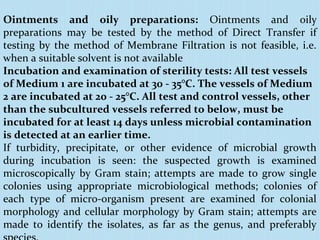 Ointments and oily preparations: Ointments and oily
preparations may be tested by the method of Direct Transfer if
testing by the method of Membrane Filtration is not feasible, i.e.
when a suitable solvent is not available
Incubation and examination of sterility tests: All test vessels
of Medium 1 are incubated at 30 - 35°C. The vessels of Medium
2 are incubated at 20 - 25°C. All test and control vessels, other
than the subcultured vessels referred to below, must be
incubated for at least 14 days unless microbial contamination
is detected at an earlier time.
If turbidity, precipitate, or other evidence of microbial growth
during incubation is seen: the suspected growth is examined
microscopically by Gram stain; attempts are made to grow single
colonies using appropriate microbiological methods; colonies of
each type of micro-organism present are examined for colonial
morphology and cellular morphology by Gram stain; attempts are
made to identify the isolates, as far as the genus, and preferably
 