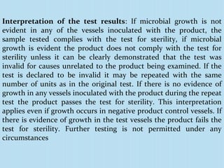 Interpretation of the test results: If microbial growth is not
evident in any of the vessels inoculated with the product, the
sample tested complies with the test for sterility, if microbial
growth is evident the product does not comply with the test for
sterility unless it can be clearly demonstrated that the test was
invalid for causes unrelated to the product being examined. If the
test is declared to be invalid it may be repeated with the same
number of units as in the original test. If there is no evidence of
growth in any vessels inoculated with the product during the repeat
test the product passes the test for sterility. This interpretation
applies even if growth occurs in negative product control vessels. If
there is evidence of growth in the test vessels the product fails the
test for sterility. Further testing is not permitted under any
circumstances
 