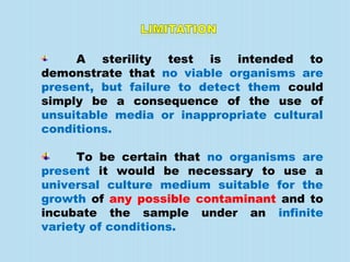 A sterility test is intended to
demonstrate that no viable organisms are
present, but failure to detect them could
simply be a consequence of the use of
unsuitable media or inappropriate cultural
conditions.
To be certain that no organisms are
present it would be necessary to use a
universal culture medium suitable for the
growth of any possible contaminant and to
incubate the sample under an infinite
variety of conditions.
 