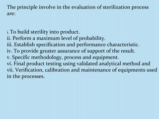 The principle involve in the evaluation of sterilization process
are:
i. To build sterility into product.
ii. Perform a maximum level of probability.
iii. Establish specification and performance characteristic.
iv. To provide greater assurance of support of the result.
v. Specific methodology, process and equipment.
vi. Final product testing using validated analytical method and
vii. Verification, calibration and maintenance of equipments used
in the processes.
 