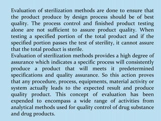 Evaluation of sterilization methods are done to ensure that
the product produce by design process should be of best
quality. The process control and finished product testing
alone are not sufficient to assure product quality. When
testing a specified portion of the total product and if the
specified portion passes the test of sterility, it cannot assure
that the total product is sterile.
Evaluation of sterilization methods provides a high degree of
assurance which indicates a specific process will consistently
produce a product that will meets it predetermined
specifications and quality assurance. So this action proves
that any procedure, process, equipments, material activity or
system actually leads to the expected result and produce
quality product. This concept of evaluation has been
expended to encompass a wide range of activities from
analytical methods used for quality control of drug substance
and drug products.
 