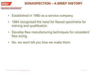 imeche.org
• Established in 1980 as a service company.
• 1984 recognised the need for flawed specimens for
training and qualification.
• Develop flaw manufacturing techniques for consistent
flaw sizing.
• No, we wont tell you how we make them.
SONASPECTION – A BRIEF HISTORY
 