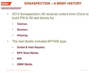 imeche.org
• 2013 Sonaspection UK receives orders from China to
build PSI & ISI test blocks for.
• Taishan.
• Sanmen.
• Haiyang.
• The test blocks included AP1000 type.
• Outlet & Inlet Nozzles.
• RPV Shell Welds
• NIR
• DMW Welds
SONASPECTION – A BRIEF HISTORY
 