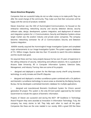 Steven Greschner Biography
Companies that are successful today do not run after money or to make profit. They ran
after the social change of the community. They make sure that their consumers will be
happy with the service of products rendered.
Steven Greschner was the CEO of Hummingbird Communications, he focused on the
enterprise networking, networking security and security detection devices, security
software sales, design, development, systems integration, and deployment of network
and integration systems for L-3 Communications, Security and Detection Systems whose
target market was the aviation industry and private sector companies. The company
becomes networking contractor for all L3 Communications Security and Detection
Systems integration.
AVIION recently acquired the Hummingbird Image Investigation System and completed
major enhancements to our Image Investigation System. The system supports databases
of 75+ Million images. Queries take less than 10 seconds to search the entire database
and the results look good.
He acquired these and has many projects because he has over 25 years of experience in
the selling enterprise of security, networking and software solutions. He is a graduate of
Arizona State University, BS in Computer Information Systems, Extensive Sales,
Management, and Industry Training. Here are some of his projects:
• designed and deployed a system for the Maricopa county sheriff using biometric
technology to verify inmates and Sheriff’s Deputies.
• designed and deployed a wireless surveillance system combined with a C4 platform
and biometric surveillance technology to secure areas as directed by the Beijing Security
Bureau. He has developed a centralized biometric database for multiple applications.
• designed and manufactured Biometric Enrollment System for China’s second
generation ID project. This system is the only ID-Card system approved by the Central
Government to include the capture of biometric information.
Projects of Steven are successful and during the IACP- iXP Excellence in Technology
Award Program they were awarded as Innovation in Information Technology. Truly, the
company has many stories to tell. They help each other to reach all the goals.
Companies like these are the ones needed in our society. With a great CEO like Steve
 