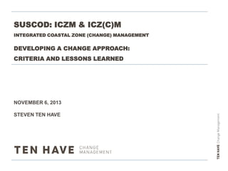 SUSCOD: ICZM & ICZ(C)M
INTEGRATED COASTAL ZONE (CHANGE) MANAGEMENT

DEVELOPING A CHANGE APPROACH:
CRITERIA AND LESSONS LEARNED

NOVEMBER 6, 2013
STEVEN TEN HAVE

 