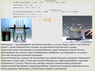 
Електроліз — це руйнування органічних речовин у стічних водах, витяг з них металів,
кислот і інших неорганічних з'єднань за допомогою електричного струму.
Зворотний осмос заснований на молекулярному поділі розчинів шляхом їхнього
фільтрування під тиском через напівпроникні мембрани, що затримують чи цілком
частково молекули розчинної речовини.
Біологічний метод у даний час застосовується найчастіше для очищення комунально-
побутових стічних вод і стоків цел-люлозно-бумажных, нафтопереробних, харчових
підприємств. Сутність біологічного методу полягає в мінералізації органічних
загрязнителей бактеріями і мікроорганізмами. Біологічне очищення здійснюється на
полях зрошення, фільтрації, у біологічних ставках і аэротенках.
 