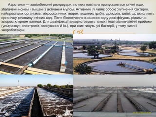 
Аэротенки — залізобетонні резервуари, по яких повільно пропускаються стічні води,
збагачені киснем і змішані з активним мулом. Активний іл являє собою скупчення бактерій,
найпростіших організмів, мікроскопічних тварин, водяних грибів, дріжджів, цвілі, що окисляють
органічну речовину стічних вод. Після біологічного очищення воду дезінфікують рідким чи
хлором хлорним вапном. Для дезінфекції використовують також і інші фізико-хімічні прийоми
(ультразвук, електроліз, озонування й ін.), при яких гинуть усі бактерії, у тому числі і
хвороботворні.
 