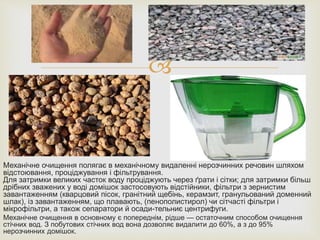 
Механічне очищення полягає в механічному видаленні нерозчинних речовин шляхом
відстоювання, проціджування і фільтрування.
Для затримки великих часток воду проціджують через ґрати і сітки; для затримки більш
дрібних зважених у воді домішок застосовують відстійники, фільтри з зернистим
завантаженням (кварцовий пісок, гранітний щебінь, керамзит, гранульований доменний
шлак), із завантаженням, що плавають, (пенополистирол) чи сітчасті фільтри і
мікрофільтри, а також сепаратори й осади-тельниє центрифуги.
Механічне очищення в основному є попереднім, рідше — остаточним способом очищення
стічних вод. З побутових стічних вод вона дозволяє видалити до 60%, а з до 95%
нерозчинних домішок.
 