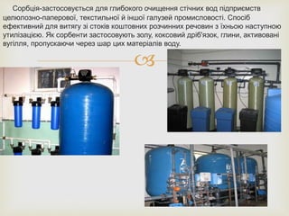 
Сорбція-застосовується для глибокого очищення стічних вод підприємств
целюлозно-паперової, текстильної й іншої галузей промисловості. Спосіб
ефективний для витягу зі стоків коштовних розчинних речовин з їхньою наступною
утилізацією. Як сорбенти застосовують золу, коксовий дріб'язок, глини, активовані
вугілля, пропускаючи через шар цих матеріалів воду.
 