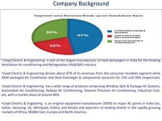 Company Background
• Lloyd Electric & Engineering is one of the largest manufacturer of heat exchangers in India for the Heating
Ventilation Air conditioning and Refrigeration (HVAC&R) industry.
•Lloyd Electric & Engineering derives about 47% of its revenues from the consumer durables segment while
OEM packaged Air Conditioner and Heat Exchanger & components accounts for 23% and 30% respectively.
•Lloyd Electric & Engineering has a wide range of products comprising Window, Split & Package AC Systems,
Automobile Air Conditioning, Railway Air Conditioning, Telecom Precision Air Conditioning, Industrial Coils,
etc, with a market share of around 40%.
•Lloyd Electric & Engieering is an original equipment manufacturer (OEM) to major AC giants in India (viz;
Voltas, Samsung, LG, Whirlpool, Godrej and Onida) and exporters to leading brands in the rapidly growing
markets of Africa, Middle East, Europe and North America .
 
