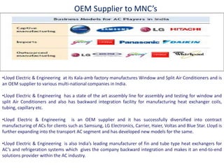 •Lloyd Electric & Engineering at its Kala‐amb factory manufactures Window and Split Air Conditioners and is
an OEM supplier to various ulti‐ atio al companies in India.
•Lloyd Electric & Engineering has a state of the art assembly line for assembly and testing for window and
split Air Conditioners and also has backward integration facility for manufacturing heat exchanger coils,
tubing, capillary etc.
•Lloyd Electric & Engineering is an OEM supplier and it has successfully diversified into contract
manufacturing of ACs for clients such as Samsung, LG Electronics, Carrier, Haier, Voltas and Blue Star. Lloyd is
further expanding into the transport AC segment and has developed new models for the same.
•Lloyd Electric & Engineering is also I dia s leading manufacturer of fin and tube type heat exchangers for
AC s and refrigeration systems which gives the company backward integration and makes it an e d‐to‐e d
solutions provider within the AC industry.
OEM Supplier to MNC s
 