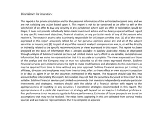Disclaimer for investors
This report is for private circulation and for the personal information of the authorized recipient only, and we
are not soliciting any action based upon it. This report is not to be construed as an offer to sell or the
solicitation of an offer to buy any security in any jurisdiction where such an offer or solicitation would be
illegal. It does not provide individually tailor-made investment advice and has been prepared without regard
to any specific investment objectives, financial situation, or any particular needs of any of the persons who
receive it. The research analyst who is primarily responsible for this report certifies that: (1) all of the views
expressed in this report accurately reflect his or her personal opinions about any and all of the subject
securities or issuers; and (2) no part of any of the research a al st s compensation was, is, or will be directly
or indirectly related to the specific recommendations or views expressed in this report. This report has been
prepared on the basis of information that is already available in publicly accessible media or developed
through analysis of Sublime Financial services pvt Limited makes every effort to use reliable, comprehensive
information, but we make no representation that it is accurate or complete. The views expressed are those
of the analyst and the Company may or may not subscribe to all the views expressed therein. Sublime
Financial services pvt Limited reserves the right to make modifications and alterations to this statements as
may be required from time to time without any prior approval. Sublime Financial services pvt Limited, its
affiliates, directors and employees may from time to time, effect or have effect an own account transaction
in or deal as agent in or for the securities mentioned in this report. The recipient should take this into
account before interpreting the report. All investors may not find the securities discussed in this report to be
suitable. Sublime Financial services pvt Limited recommends that investors independently evaluate particular
investments and strategies. Investors should seek the advice of a financial advisor with regard to the
appropriateness of investing in any securities / investment strategies recommended in this report. The
appropriateness of a particular investment or strategy will depend on an i estor s individual preference.
Past performance is not necessary a guide to future performance. Estimates of future prospects are based on
assumptions that may not be realized. The news items appearing in this are collected from various media
sources and we make no representations that it is complete or accurate
 