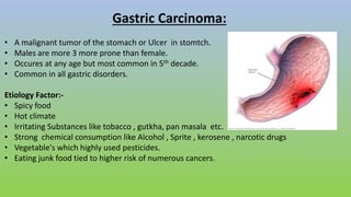 Gastric Carcinoma:
• A malignant tumor of the stomach or Ulcer in stomtch.
• Males are more 3 more prone than female.
• Occures at any age but most common in 5th decade.
• Common in all gastric disorders.
Etiology Factor:-
• Spicy food
• Hot climate
• Irritating Substances like tobacco , gutkha, pan masala etc.
• Strong chemical consumption like Alcohol , Sprite , kerosene , narcotic drugs
• Vegetable's which highly used pesticides.
• Eating junk food tied to higher risk of numerous cancers.
 