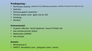 Predisposing :
• Pernicious anemia (vitamin B-12 deficiency anemias -inability to absorb the vitamin B-12)
• Gastritis
• Previous gastric resection.
• Chronic peptic ulcer (give rise to 1%)
• Smoking.
• Alcohol.
Environmental:
• H.pylori infection Sero(+)patients have 6-9 folds risk
• low socioeconomic Status
• Nationality (JAPAN)
• Hot climate
Genetic:
• Blood group A
• HNPCC: Hereditary non- polyposis colon cancer.
 