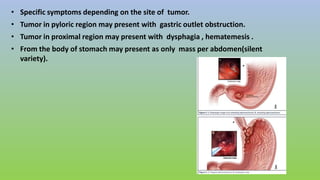 • Specific symptoms depending on the site of tumor.
• Tumor in pyloric region may present with gastric outlet obstruction.
• Tumor in proximal region may present with dysphagia , hematemesis .
• From the body of stomach may present as only mass per abdomen(silent
variety).
 