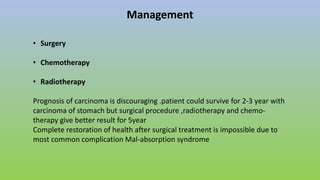 Management
• Surgery
• Chemotherapy
• Radiotherapy
Prognosis of carcinoma is discouraging .patient could survive for 2-3 year with
carcinoma of stomach but surgical procedure ,radiotherapy and chemo-
therapy give better result for 5year
Complete restoration of health after surgical treatment is impossible due to
most common complication Mal-absorption syndrome
 