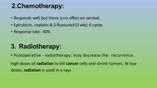 2.Chemotherapy:
• Responds well, but there is no effect on servival.
• Epirubicin, cisplatin & 5-flurouracil (3 wks) 6 cycles
• Response rate : 40% .
3. Radiotherapy:
• Postoperative - radiotherapy: may decrease the recurrence.
high doses of radiation to kill cancer cells and shrink tumors. At low
doses, radiation is used in x-rays
 