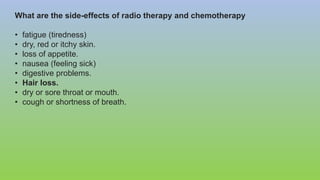 What are the side-effects of radio therapy and chemotherapy
• fatigue (tiredness)
• dry, red or itchy skin.
• loss of appetite.
• nausea (feeling sick)
• digestive problems.
• Hair loss.
• dry or sore throat or mouth.
• cough or shortness of breath.
 