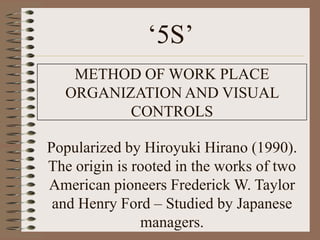 „5S‟
   METHOD OF WORK PLACE
  ORGANIZATION AND VISUAL
         CONTROLS

Popularized by Hiroyuki Hirano (1990).
The origin is rooted in the works of two
American pioneers Frederick W. Taylor
 and Henry Ford – Studied by Japanese
               managers.
 