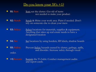 Do you know your 5S’s +1?
   S1: Sort      Sort out the clutter. Get rid of items
                            not needed to make your product

   S2: Scrub     Scrub & Shine your work area. Paint if needed. Don’t
                  rely on someone else to clean your mess

   S3: Select    Select locations for materials, supplies & equipment.
                  Anything that takes up real estate needs to have a
                  designated location

   S4: Set       Set locations by using borders, ID labels, shadow boards

   S5: Safety    Prevent Safety hazards caused by clutter, garbage, spills,
                           and disorder. Increase safety through visual
    order.

   +1:Sustain    Sustain the 5’s habit. Conduct management audits
                  and report cards.
 