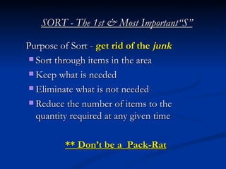 SORT - The 1st & Most Important“S”

Purpose of Sort - get rid of the junk
 Sort through items in the area

 Keep what is needed

 Eliminate what is not needed

 Reduce the number of items to the
  quantity required at any given time

         ** Don’t be a Pack-Rat
 